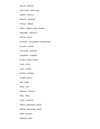 obscure– obscuro
observation– observação
observe– observar
obstacle– obstáculo
obstruct– obstrua
obtain– adquirir, obter, obtenha
obtainable– obtenível
obvious– óbvio
obviously– obviamente, evidentemente
occasion– ocasião
occasional– ocasional
occupation– ocupação
occupy– ocupe, ocupar
occur– ocorra
ocean– oceano
October– Outubro
octopus– polvo
odd– impar
odour– odor
offensive– ofensivo
offer– oferta
office– escritório
officer– funcionário, oficial
official– funcionário, oficial
offset– distância
offspring– prole
 