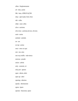 often– freqüentemente
oil– óleo, azeite
OK– bem, APROVAÇÃO
okay– aprovação, bom, bem
old– velho
older– mais velho
olive– azeitona
olive-tree– azeitona-árvore, oliveira
omit– omita
omitted– omitido
on– em
on top– acima
once– uma vez que
one– um, uma
one-way traffic– mão-única
onerous– pesado
onion– cebola
only– somente, só
only just– apenas
open– aberto, abrir
open up– abrir
opening– abertura
openly– abertamente
opera– ópera
operate– funcionar, opere
 
