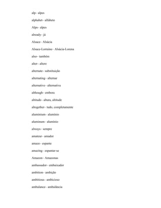 alp– alpes
alphabet– alfabeto
Alps– alpes
already– já
Alsace– Alsácia
Alsace-Lorraine– Alsácia-Lorena
also– também
alter– altere
alternate– substituição
alternating– alternar
alternative– alternativa
although– embora
altitude– altura, altitude
altogether– tudo, completamente
aluminium– alumínio
aluminum– alumínio
always– sempre
amateur– amador
amaze– espante
amazing– espantar-se
Amazon– Amazonas
ambassador– embaixador
ambition– ambição
ambitious– ambicioso
ambulance– ambulância
 