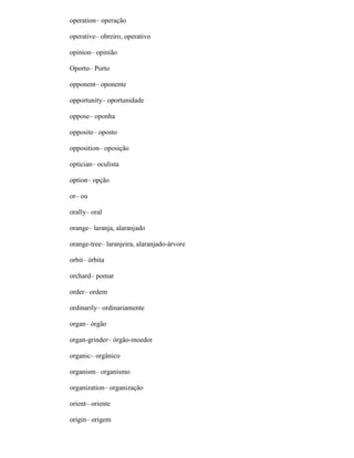 operation– operação
operative– obreiro, operativo
opinion– opinião
Oporto– Porto
opponent– oponente
opportunity– oportunidade
oppose– oponha
opposite– oposto
opposition– oposição
optician– oculista
option– opção
or– ou
orally– oral
orange– laranja, alaranjado
orange-tree– laranjeira, alaranjado-árvore
orbit– órbita
orchard– pomar
order– ordem
ordinarily– ordinariamente
organ– órgão
organ-grinder– órgão-moedor
organic– orgânico
organism– organismo
organization– organização
orient– oriente
origin– origem
 