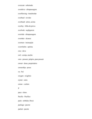 overcoat– sobretudo
overdrive– ultrapassagem
overflowing– transbordar
overhaul– revisão
overhead– aéreo, acima
overlay– folha de prova
overlook– negligencie
override– ultrapassagem
overtake– alcance
overture– insinuação
overwhelm– oprima
owe– deva
owl– coruja, mocho
own– possuir, próprio, para possuir
owner– dono, proprietário
ownership– posse
ox– boi
oxygen– oxigênio
oyster– ostra
ozone – ozônio
P
pace– ritmo
Pacific– Pacífico
pack– embalar, bloco
package– pacote
packet– pacote
 