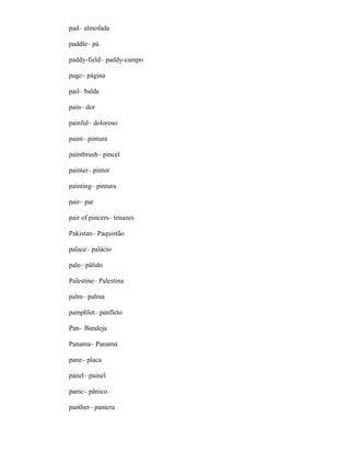pad– almofada
paddle– pá
paddy-field– paddy-campo
page– página
pail– balde
pain– dor
painful– doloroso
paint– pintura
paintbrush– pincel
painter– pintor
painting– pintura
pair– par
pair of pincers– tenazes
Pakistan– Paquistão
palace– palácio
pale– pálido
Palestine– Palestina
palm– palma
pamphlet– panfleto
Pan– Bandeja
Panama– Panamá
pane– placa
panel– painel
panic– pânico
panther– pantera
 