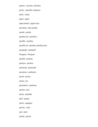 panties– ceroulas, calcinhas
pantry– aparador, despensa
pants– calças
paper– papel
paper-basket– papel-cesta
parachute– pára-quedas
parade– parada
paradoxical– paradoxo
paraffin– parafina
paraffin-oil– petróleo, parafina-óleo
paragraph– parágrafo
Paraguay– Paraguai
parallel– paralela
paralyse– paralize
paralysed– paralizado
parameter– parâmetro
parcel– pacote
parent– pai
parenthesis– parêntese
parents– pais
parity– paridade
park– parque
parrot– papagaio
parsley– salsa
part– parte
partial– parcial
 