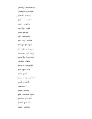 partially– parcialmente
participate– partícipe
particle– partícula
partition– divisória
partly– em parte
partridge– perdiz
party– partido
pass– passagem
pass away– morrer
passage– passagem
passenger– passageiro
passenger train– mixto
passer-by– transeunte
passion– paixão
passport– passaporte
past– após, além
paste– pasta
pastor– cura, sacerdote
patch– remendo
pate– cabeça
patent– patente
path– caminho, trajeto
patience– paciência
patient– paciente
patrol– patrulhe
 