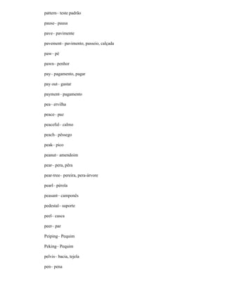 pattern– teste padrão
pause– pausa
pave– pavimente
pavement– pavimento, passeio, calçada
paw– pé
pawn– penhor
pay– pagamento, pagar
pay out– gastar
payment– pagamento
pea– ervilha
peace– paz
peaceful– calmo
peach– pêssego
peak– pico
peanut– amendoim
pear– pera, pêra
pear-tree– pereira, pera-árvore
pearl– pérola
peasant– camponês
pedestal– suporte
peel– casca
peer– par
Peiping– Pequim
Peking– Pequim
pelvis– bacia, tejela
pen– pena
 