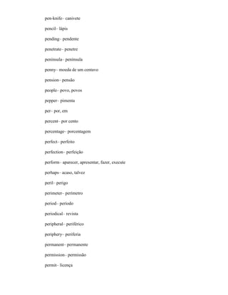 pen-knife– canivete
pencil– lápis
pending– pendente
penetrate– penetre
peninsula– península
penny– moeda de um centavo
pension– pensão
people– povo, povos
pepper– pimenta
per– por, em
percent– por cento
percentage– porcentagem
perfect– perfeito
perfection– perfeição
perform– aparecer, apresentar, fazer, execute
perhaps– acaso, talvez
peril– perigo
perimeter– perímetro
period– período
periodical– revista
peripheral– periférico
periphery– periferia
permanent– permanente
permission– permissão
permit– licença
 
