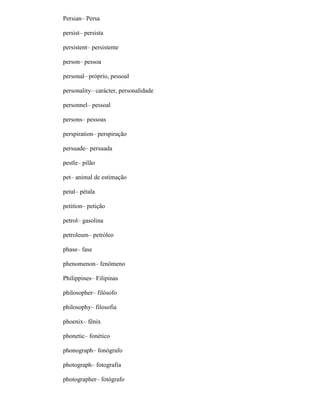 Persian– Persa
persist– persista
persistent– persistente
person– pessoa
personal– próprio, pessoal
personality– carácter, personalidade
personnel– pessoal
persons– pessoas
perspiration– perspiração
persuade– persuada
pestle– pilão
pet– animal de estimação
petal– pétala
petition– petição
petrol– gasolina
petroleum– petróleo
phase– fase
phenomenon– fenômeno
Philippines– Filipinas
philosopher– filósofo
philosophy– filosofia
phoenix– fênix
phonetic– fonético
phonograph– fonógrafo
photograph– fotografia
photographer– fotógrafo
 