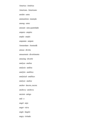 America– América
American– Americano
amidst– entre
ammunition– munição
among– entre
amount– uma quantidade
ampere– ampère
ample– amplo
amputate– ampute
Amsterdam– Amsterdã
amuse– divirta
amusement– divertimento
amusing– divertir
analyse– analise
analysis– análise
analytic– analítico
analytical– analítico
analyze– analise
anchor– âncora, escora
anchovy– anchova
ancient– antigo
and– e
angel– anjo
anger– raiva
angle– ângulo
angry– irritado
 