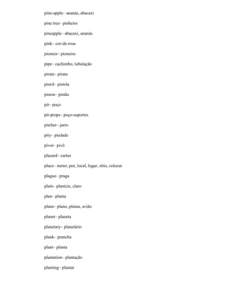 pine-apple– ananás, abacaxi
pine tree– pinheiro
pineapple– abacaxi, ananás
pink– cor-de-rosa
pioneer– pioneiro
pipe– cachimbo, tubulação
pirate– pirata
pistol– pistola
piston– pistão
pit– poço
pit-props– poço-suportes
pitcher– jarro
pity– piedade
pivot– pivô
placard– cartaz
place– meter, por, local, lugar, sítio, colocar
plague– praga
plain– planície, claro
plan– planta
plane– plano, plaina, avião
planet– planeta
planetary– planetário
plank– prancha
plant– planta
plantation– plantação
planting– plantar
 
