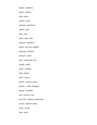 plaster– emplastro
plastic– plástico
plate– placa
plateau– platô
platform– plataforma
platter– prato
play– jogo
plaza– praça, adro
pleasant– agradável
please– por favor, agradar
pleasing– satisfazer
pleasure– prazer
plot– conspiração, lote
plough– arado
pluck– arranque
plug– plugue
plum– ameixa
plumb– a prumo, prumo
plunder– roubar, pilhagem
plunge– mergulho
plus– positivo, mais
plywood– madeira compensada
pocket– algibeira, bolso
poem– poema
poet– poeta
 