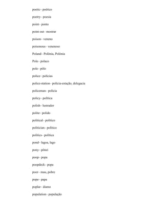 poetic– poético
poetry– poesia
point– ponto
point out– mostrar
poison– veneno
poisonous– venenoso
Poland– Polônia, Polónia
Pole– polaco
pole– pólo
police– polícias
police-station– polícia-estação, delegacia
policeman– polícia
policy– política
polish– lustrador
polite– polido
political– político
politician– político
politics– política
pond– lagoa, lago
pony– pônei
poop– popa
poopdeck– popa
poor– mau, pobre
pope– papa
poplar– álamo
population– população
 