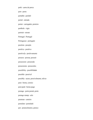 pork– carne de porco
port– porto
portable– portátil
portal– entrada
porter– carregador, porteiro
porthole– vigia
portrait– retrato
Portugal– Portugal
Portuguese– português
position– posição
positive– positivo
positively– positivamente
possess– possua, possuir
possession– possessão
possessions– possessões
possibility– possibilidade
possible– possível
possibly– acaso, possivelmente, talvez
post– borne, correio
post-paid– borne-pago
postage– porte postal, porte
postage stamp– selo
postman– carteiro
postulate– postulado
pot– potenciômetro, penico
 