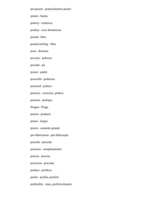 pot-pourri– potenciômetro-pourri
potato– batata
pottery– cerâmica
poultry– aves domésticas
pound– libra
pound sterling– libra
pour– derrame
poverty– pobreza
powder– pó
power– poder
powerful– poderoso
practical– prático
practice– exercício, prática
practise– pratique
Prague– Praga
prairie– pradaria
praise– elogio
prawn– camarão grande
pre-fabrication– pré-fabricação
precede– preceda
precious– completamente
precise– preciso
precision– precisão
preface– prefácio
prefer– prefira, preferir
preferably– mais, preferivelmente
 