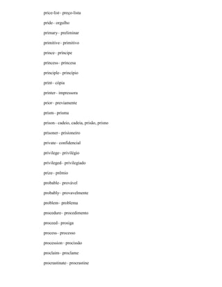 price-list– preço-lista
pride– orgulho
primary– preliminar
primitive– primitivo
prince– príncipe
princess– princesa
principle– princípio
print– cópia
printer– impressora
prior– previamente
prism– prisma
prison– cadeio, cadeia, prisão, prisno
prisoner– prisioneiro
private– confidencial
privilege– privilégio
privileged– privilegiado
prize– prêmio
probable– provável
probably– provavelmente
problem– problema
procedure– procedimento
proceed– prosiga
process– processo
procession– procissão
proclaim– proclame
procrastinate– procrastine
 