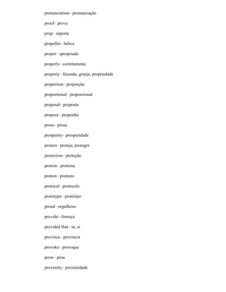 pronunciation– pronunciação
proof– prova
prop– suporte
propeller– hélice
proper– apropriado
properly– corretamente
property– fazenda, granja, propriedade
proportion– proporção
proportional– proporcional
proposal– proposta
propose– proponha
prose– prosa
prosperity– prosperidade
protect– proteja, proteger
protection– proteção
protein– proteína
protest– protesto
protocol– protocolo
prototype– protótipo
proud– orgulhoso
provide– forneça
provided that– se, si
province– província
provoke– provoque
prow– proa
proximity– proximidade
 