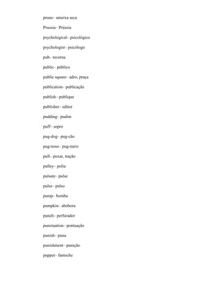 prune– ameixa seca
Prussia– Prússia
psychological– psicológico
psychologist– psicólogo
pub– taverna
public– público
public square– adro, praça
publication– publicação
publish– publique
publisher– editor
pudding– pudim
puff– sopro
pug-dog– pug-cão
pug-nose– pug-nariz
pull– puxar, tração
pulley– polia
pulsate– pulse
pulse– pulso
pump– bomba
pumpkin– abóbora
punch– perfurador
punctuation– pontuação
punish– puna
punishment– punição
puppet– fantoche
 