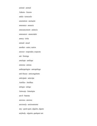 animal– animal
Ankara– Ancara
ankle– tornozelo
annotation– anotação
announce– anuncie
announcement– anúncio
announcer– anunciador
annoy– irrite
annual– anual
another– outro, outros
answer– responder, resposta
ant– formiga
antelope– antílope
antenna– antena
anthropologist– antropólogo
anti-freeze– anticongelante
anticipate– antecipe
Antilles– Antilhas
antique– antigo
Antwerp– Antuérpia
anvil– batente
anxious– ansioso
anxiously– ansiosamente
any– quem quer, alguém, alguns
anybody– alguém, qualquer um
 