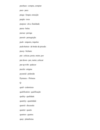 purchase– compra, comprar
pure– puro
purge– limpar, remoção
purple– roxo
purpose– alvo, finalidade
purse– bolsa
pursue– persiga
pursuit– perseguição
push– empurre, impulso
push-button– de botão de pressão
pussy– bichano
put– colocar, posto, meter, por
put down– por, meter, colocar
put up with– padecer
puzzle– enigma
pyramid– pirâmide
Pyrenees – Pirineus
Q
quail– codornizes
qualification– qualificação
quality– qualidade
quantity– quantidade
quarrel– discussão
quarter– quarto
quarters– quartos
quay– plataforma
 