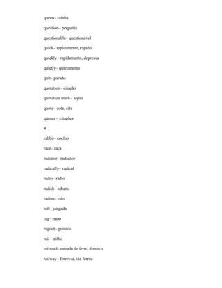 queen– rainha
question– pergunta
questionable– questionável
quick– rapidamente, rápido
quickly– rapidamente, depressa
quietly– quietamente
quit– parado
quotation– citação
quotation mark– aspas
quote– cota, cite
quotes – citações
R
rabbit– coelho
race– raça
radiator– radiador
radically– radical
radio– rádio
radish– rábano
radius– raio
raft– jangada
rag– pano
ragout– guisado
rail– trilho
railroad– estrada de ferro, ferrovia
railway– ferrovia, via férrea
 