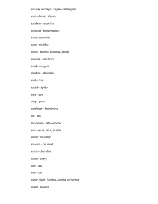 railway carriage– vagão, carruagem
rain– chover, chuva
rainbow– arco-íris
raincoat– impermeável
raise– aumento
rake– ancinho
ranch– rancho, fazenda, granja
rancher– rancheiro
rand– margem
random– aleatório
rank– fila
rapid– rápido
rare– raro
rasp– grosa
raspberry– framboesa
rat– rato
rat-poison– rato-veneno
rate– orçar, taxa, avaliar
rather– bastante
rational– racional
rattle– chocalho
raven– corvo
raw– cru
ray– raio
razor-blade– lâmina, lâmina de barbear
reach– alcance
 