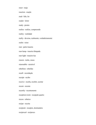 react– reaja
reaction– reação
read– lido, ler
reader– leitor
ready– pronto
realise– realize, compreenda
reality– realidade
really– deveras, realmente, verdadeiramente
realm– reino
rear– parte traseira
rear-lamp– traseiro-lâmpada
rear-light– traseiro-luz
reason– razão, causa
reasonable– razoável
rebellion– rebelião
recall– recordação
receipt– recibo
receive– receba, receber, aceitar
recent– recente
recently– recentemente
reception-room– recepção-quarto
recess– rebaixo
recipe– receita
recipient– receptor, destinatário
reciprocal– recíproco
 