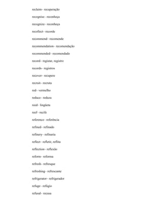 reclaim– recuperação
recognise– reconheça
recognize– reconheça
recollect– recorde
recommend– recomende
recommendation– recomendação
recommended– recomendado
record– registar, registro
records– registros
recover– recupere
recruit– recruta
red– vermelho
reduce– reduza
reed– lingüeta
reef– recife
reference– referência
refined– refinado
refinery– refinaria
reflect– refletir, reflita
reflection– reflexão
reform– reforma
refresh– refresque
refreshing– refrescante
refrigerator– refrigerador
refuge– refúgio
refusal– recusa
 