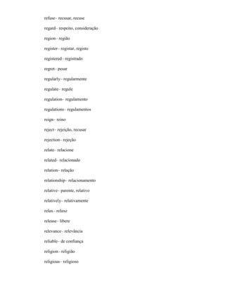 refuse– recusar, recuse
regard– respeito, consideração
region– região
register– registar, registo
registered– registrado
regret– pesar
regularly– regularmente
regulate– regule
regulation– regulamento
regulations– regulamentos
reign– reino
reject– rejeição, recusar
rejection– rejeção
relate– relacione
related– relacionado
relation– relação
relationship– relacionamento
relative– parente, relativo
relatively– relativamente
relax– relaxe
release– libere
relevance– relevância
reliable– de confiança
religion– religião
religious– religioso
 