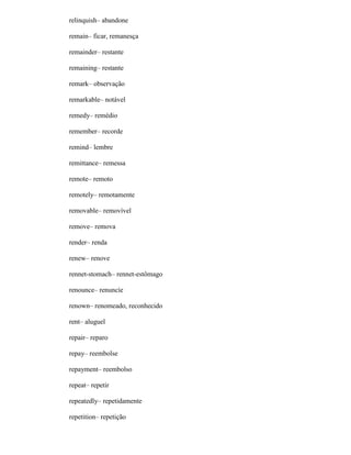 relinquish– abandone
remain– ficar, remanesça
remainder– restante
remaining– restante
remark– observação
remarkable– notável
remedy– remédio
remember– recorde
remind– lembre
remittance– remessa
remote– remoto
remotely– remotamente
removable– removível
remove– remova
render– renda
renew– renove
rennet-stomach– rennet-estômago
renounce– renuncíe
renown– renomeado, reconhecido
rent– aluguel
repair– reparo
repay– reembolse
repayment– reembolso
repeat– repetir
repeatedly– repetidamente
repetition– repetição
 