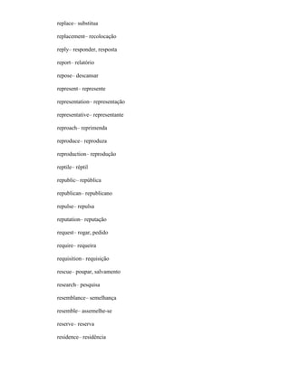 replace– substitua
replacement– recolocação
reply– responder, resposta
report– relatório
repose– descansar
represent– represente
representation– representação
representative– representante
reproach– reprimenda
reproduce– reproduza
reproduction– reprodução
reptile– réptil
republic– república
republican– republicano
repulse– repulsa
reputation– reputação
request– rogar, pedido
require– requeira
requisition– requisição
rescue– poupar, salvamento
research– pesquisa
resemblance– semelhança
resemble– assemelhe-se
reserve– reserva
residence– residência
 