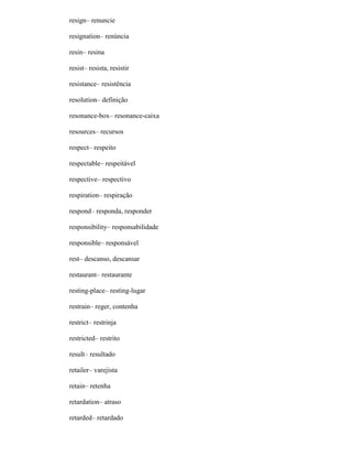 resign– renuncie
resignation– renúncia
resin– resina
resist– resista, resistir
resistance– resistência
resolution– definição
resonance-box– resonance-caixa
resources– recursos
respect– respeito
respectable– respeitável
respective– respectivo
respiration– respiração
respond– responda, responder
responsibility– responsabilidade
responsible– responsável
rest– descanso, descansar
restaurant– restaurante
resting-place– resting-lugar
restrain– reger, contenha
restrict– restrinja
restricted– restrito
result– resultado
retailer– varejista
retain– retenha
retardation– atraso
retarded– retardado
 