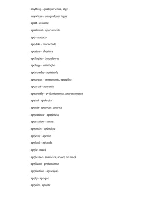 anything– qualquer coisa, algo
anywhere– em qualquer lugar
apart– distante
apartment– apartamento
ape– macaco
ape-like– macacóide
aperture– abertura
apologize– desculpe-se
apology– satisfação
apostrophe– apóstrofe
apparatus– instrumento, aparelho
apparent– aparente
apparently– evidentemente, aparentemente
appeal– apelação
appear– aparecer, apareça
appearance– aparência
appellation– nome
appendix– apêndice
appetite– apetite
applaud– aplauda
apple– maçã
apple-tree– macieira, arvore de maçã
applicant– pretendente
application– aplicação
apply– aplique
appoint– aponte
 