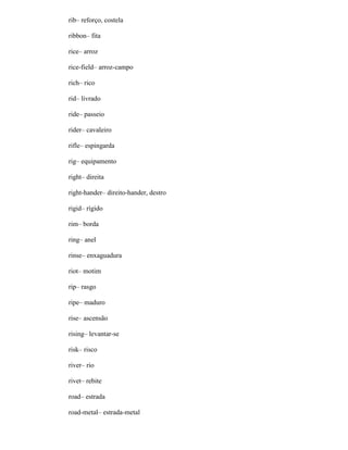 rib– reforço, costela
ribbon– fita
rice– arroz
rice-field– arroz-campo
rich– rico
rid– livrado
ride– passeio
rider– cavaleiro
rifle– espingarda
rig– equipamento
right– direita
right-hander– direito-hander, destro
rigid– rígido
rim– borda
ring– anel
rinse– enxaguadura
riot– motim
rip– rasgo
ripe– maduro
rise– ascensão
rising– levantar-se
risk– risco
river– rio
rivet– rebite
road– estrada
road-metal– estrada-metal
 