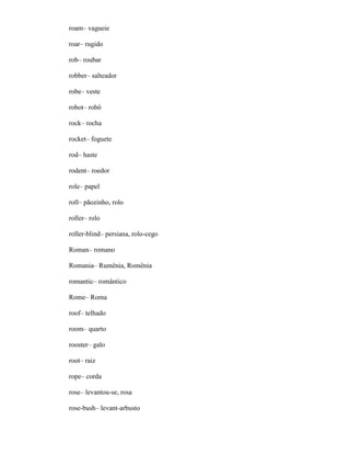 roam– vagueie
roar– rugido
rob– roubar
robber– salteador
robe– veste
robot– robô
rock– rocha
rocket– foguete
rod– haste
rodent– roedor
role– papel
roll– pãozinho, rolo
roller– rolo
roller-blind– persiana, rolo-cego
Roman– romano
Romania– Rumênia, Romênia
romantic– romântico
Rome– Roma
roof– telhado
room– quarto
rooster– galo
root– raiz
rope– corda
rose– levantou-se, rosa
rose-bush– levant-arbusto
 