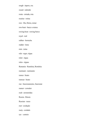rough– áspero, cru
round– redondo
route– estrada, rota
routine– rotina
row– fila, fileira, remar
row-boat– barco a remos
rowing-boat– rowing-barco
royal– real
rubber– borracha
rudder– leme
ruin– ruína
rule– reger, régua
ruler– régua
rules– réguas
Rumania– Rumênia, Romênia
ruminant– ruminante
rumor– boato
rumour– boato
run– funcionamento, funcionar
runner– corredor
rush– arremetidas
Russia– Rússia
Russian– russo
rust– oxidação
rusty– oxidado
rye – centeio
 