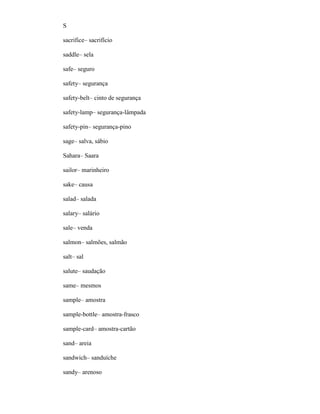 S
sacrifice– sacrifício
saddle– sela
safe– seguro
safety– segurança
safety-belt– cinto de segurança
safety-lamp– segurança-lâmpada
safety-pin– segurança-pino
sage– salva, sábio
Sahara– Saara
sailor– marinheiro
sake– causa
salad– salada
salary– salário
sale– venda
salmon– salmões, salmão
salt– sal
salute– saudação
same– mesmos
sample– amostra
sample-bottle– amostra-frasco
sample-card– amostra-cartão
sand– areia
sandwich– sanduíche
sandy– arenoso
 