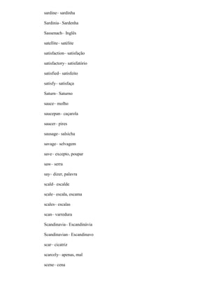 sardine– sardinha
Sardinia– Sardenha
Sassenach– Inglês
satellite– satélite
satisfaction– satisfação
satisfactory– satisfatório
satisfied– satisfeito
satisfy– satisfaça
Saturn– Saturno
sauce– molho
saucepan– caçarola
saucer– pires
sausage– salsicha
savage– selvagem
save– excepto, poupar
saw– serra
say– dizer, palavra
scald– escalde
scale– escala, escama
scales– escalas
scan– varredura
Scandinavia– Escandinávia
Scandinavian– Escandinavo
scar– cicatriz
scarcely– apenas, mal
scene– cena
 