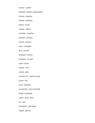 scenery– cenário
schedule– horário, programação
scheme– esquema
scholar– estudante
school– escola
science– ciência
scientific– científico
scientist– cientista
scissors– tesoura
score– contagem
Scot– escocês
Scotland– Escócia
Scotsman– escocês
scrap– sucata
scratch– risco
scream– grito
screech-owl– screech-coruja
screen– tela
screw– parafuso
screwdriver– chave de fenda
script– certificado
scythe– fouce, foice
sea– mar
sea-bottom– mar-fundo
seagull– gaivota
 
