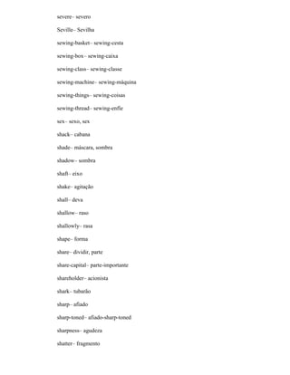 severe– severo
Seville– Sevilha
sewing-basket– sewing-cesta
sewing-box– sewing-caixa
sewing-class– sewing-classe
sewing-machine– sewing-máquina
sewing-things– sewing-coisas
sewing-thread– sewing-enfíe
sex– sexo, sex
shack– cabana
shade– máscara, sombra
shadow– sombra
shaft– eixo
shake– agitação
shall– deva
shallow– raso
shallowly– rasa
shape– forma
share– dividir, parte
share-capital– parte-importante
shareholder– acionista
shark– tubarão
sharp– afiado
sharp-toned– afiado-sharp-toned
sharpness– agudeza
shatter– fragmento
 