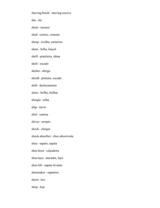 shaving-brush– shaving-escove
she– ela
shear– tesoura
shed– celeiro, vertente
sheep– ovelha, carneiros
sheet– folha, lençol
shelf– prateleira, tábua
shell– escudo
shelter– abrigo
shield– protetor, escudo
shift– deslocamento
shine– brilho, brilhar
shingle– telha
ship– navio
shirt– camisa
shiver– arrepio
shock– choque
shock-absorber– choc-absorvente
shoe– sapato, sapata
shoe-horn– calçadeira
shoe-lace– atacador, laço
shoe-lift– sapata-levante
shoemaker– sapateiro
shoot– tiro
shop– loja
 
