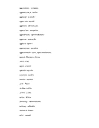 appointment– nomeação
appraise– orçar, avaliar
appraiser– avaliador
appreciate– aprecie
approach– aproximação
appropriate– apropriado
appropriately– apropriadamente
approval– aprovação
approve– aprove
approximate– aproxime
approximately– cerca, aproximadamente
apricot– Damasco, alperce
April– Abril
apron– avental
aptitude– aptidão
aquarium– aquário
aquatic– aquático
Arab– Árabe
Arabia– Arábia
Arabic– Árabe
arbiter– árbitro
arbitrarily– arbitrariamente
arbitrary– arbitrário
arbitrator– árbitro
arbor– mandril
 