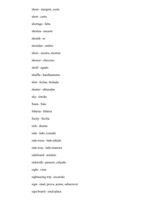 shore– margem, costa
short– curto
shortage– falta
shorten– encurte
should– se
shoulder– ombro
show– mostra, mostrar
shower– chuveiro
shrill– agudo
shuffle– baralhamento
shut– fechar, fechado
shutter– obturador
shy– tímido
Siam– Sião
Siberia– Sibéria
Sicily– Sicília
sick– doente
side– lado, costado
side-issue– lado-edição
side-way– lado-maneira
sideboard– armário
sidewalk– passeio, calçada
sight– vista
sightseeing trip– excursão
sign– sinal, prova, aceno, subscrever
sign-board– sinal-placa
 