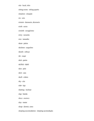 site– local, sítio
sitting-room– sitting-quarto
situation– situação
six– seis
sixteen– dazasseis, dezesseis
sixth– sexto
sixtieth– sexagésimo
sixty– sessenta
size– tamanho
skate– patim
skeleton– esqueleto
sketch– esboço
ski– esqui
skid– patim
skillful– hábil
skin– pele
skirt– saia
skull– crânio
sky– céu
slab– laje
slanting– inclinar
slap– batida
slave– escravo
slay– matar
sleep– dormir, sono
sleeping-accomodation– sleeping-acomodação
 