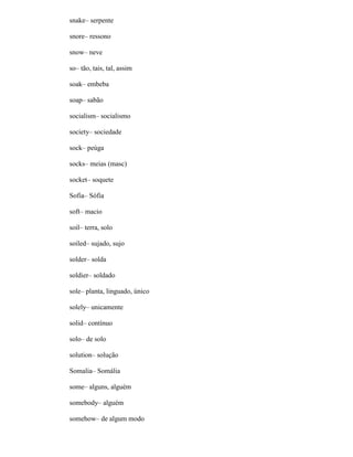 snake– serpente
snore– ressono
snow– neve
so– tão, tais, tal, assim
soak– embeba
soap– sabão
socialism– socialismo
society– sociedade
sock– peúga
socks– meias (masc)
socket– soquete
Sofia– Sófia
soft– macio
soil– terra, solo
soiled– sujado, sujo
solder– solda
soldier– soldado
sole– planta, linguado, único
solely– unicamente
solid– contínuo
solo– de solo
solution– solução
Somalia– Somália
some– alguns, alguém
somebody– alguém
somehow– de algum modo
 