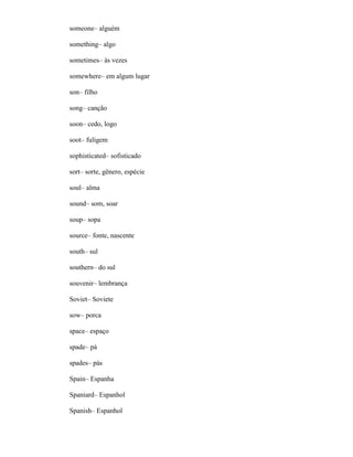 someone– alguém
something– algo
sometimes– às vezes
somewhere– em algum lugar
son– filho
song– canção
soon– cedo, logo
soot– fuligem
sophisticated– sofisticado
sort– sorte, gênero, espécie
soul– alma
sound– som, soar
soup– sopa
source– fonte, nascente
south– sul
southern– do sul
souvenir– lembrança
Soviet– Soviete
sow– porca
space– espaço
spade– pá
spades– pás
Spain– Espanha
Spaniard– Espanhol
Spanish– Espanhol
 