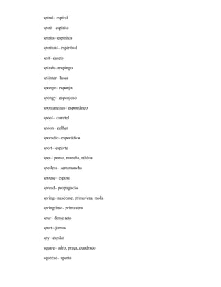 spiral– espiral
spirit– espírito
spirits– espíritos
spiritual– espiritual
spit– cuspo
splash– respingo
splinter– lasca
sponge– esponja
spongy– esponjoso
spontaneous– espontâneo
spool– carretel
spoon– colher
sporadic– esporádico
sport– esporte
spot– ponto, mancha, nódoa
spotless– sem mancha
spouse– esposo
spread– propagação
spring– nascente, primavera, mola
springtime– primavera
spur– dente reto
spurt– jorros
spy– espião
square– adro, praça, quadrado
squeeze– aperto
 