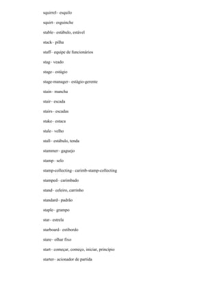 squirrel– esquilo
squirt– esguinche
stable– estábulo, estável
stack– pilha
staff– equipe de funcionários
stag– veado
stage– estágio
stage-manager– estágio-gerente
stain– mancha
stair– escada
stairs– escadas
stake– estaca
stale– velho
stall– estábulo, tenda
stammer– gaguejo
stamp– selo
stamp-collecting– carimb-stamp-collecting
stamped– carimbado
stand– celeiro, carrinho
standard– padrão
staple– grampo
star– estrela
starboard– estibordo
stare– olhar fixo
start– começar, começo, iniciar, princípio
starter– acionador de partida
 