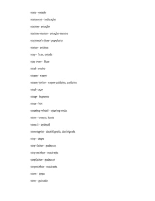 state– estado
statement– indicação
station– estação
station-master– estação-mestre
stationer's shop– papelaria
statue– estátua
stay– ficar, estada
stay over– ficar
steal– roube
steam– vapor
steam-boiler– vapor-caldeira, caldeira
steel– aço
steep– íngreme
steer– boi
steering-wheel– steering-roda
stem– tronco, haste
stencil– estêncil
stenotypist– dactilógrafa, datilógrafa
step– etapa
step-father– padrasto
step-mother– madrasta
stepfather– padrasto
stepmother– madrasta
stern– popa
stew– guisado
 