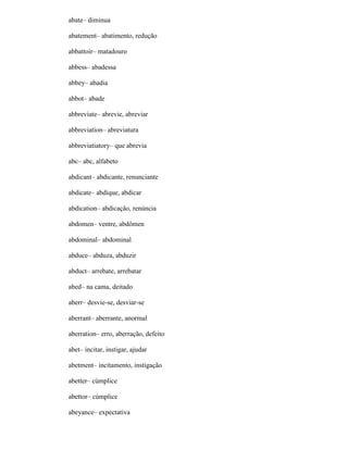 abate– diminua
abatement– abatimento, redução
abbattoir– matadouro
abbess– abadessa
abbey– abadia
abbot– abade
abbreviate– abrevie, abreviar
abbreviation– abreviatura
abbreviatiatory– que abrevia
abc– abc, alfabeto
abdicant– abdicante, renunciante
abdicate– abdique, abdicar
abdication– abdicação, renúncia
abdomen– ventre, abdômen
abdominal– abdominal
abduce– abduza, abduzir
abduct– arrebate, arrebatar
abed– na cama, deitado
aberr– desvie-se, desviar-se
aberrant– aberrante, anormal
aberration– erro, aberração, defeito
abet– incitar, instigar, ajudar
abetment– incitamento, instigação
abetter– cúmplice
abettor– cúmplice
abeyance– expectativa
 