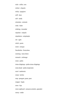 stick– solfar, vara
sticker– etiqueta
sticky– pegajoso
stiff– duro
still– ainda
stimulate– estimule
stink– fedor
stinking– tresandar
stipulate– estipule
stipulation– estipulação
stir– agite
stitch– ponto
stock– estoque
Stockholm– Estocolmo
stocking– meia (fem)
stomach– estômago
stone– pedra
stone-chippings– pedra-stone-chippings
stone-dead– pedra-inoperante
stool– tamborete
stoop– incline
stop– paragem, parar, pare
stopper– bujão
store– loja
store-cupboard– armazen-armário, aparador
storey– andar
 