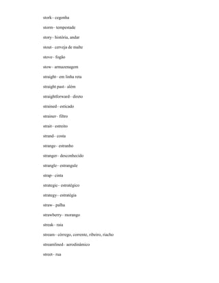 stork– cegonha
storm– tempestade
story– história, andar
stout– cerveja de malte
stove– fogão
stow– armazenagem
straight– em linha reta
straight past– além
straightforward– direto
strained– esticado
strainer– filtro
strait– estreito
strand– costa
strange– estranho
stranger– desconhecido
strangle– estrangule
strap– cinta
strategic– estratégico
strategy– estratégia
straw– palha
strawberry– morango
streak– raia
stream– córrego, corrente, ribeiro, riacho
streamlined– aerodinâmico
street– rua
 